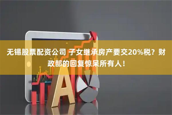 无锡股票配资公司 子女继承房产要交20%税?财政部的回复惊呆所有人!