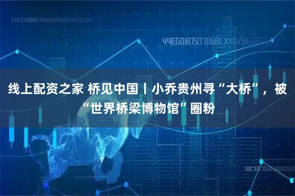 线上配资之家 桥见中国丨小乔贵州寻“大桥”,被“世界桥梁博物馆”圈粉
